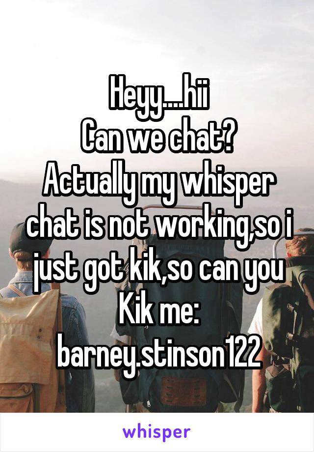 Heyy....hii
Can we chat?
Actually my whisper chat is not working,so i just got kik,so can you
Kik me: barney.stinson122