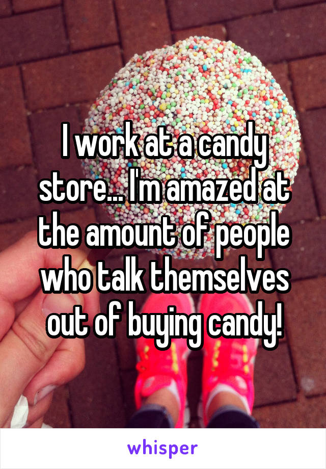 I work at a candy store... I'm amazed at the amount of people
who talk themselves out of buying candy!