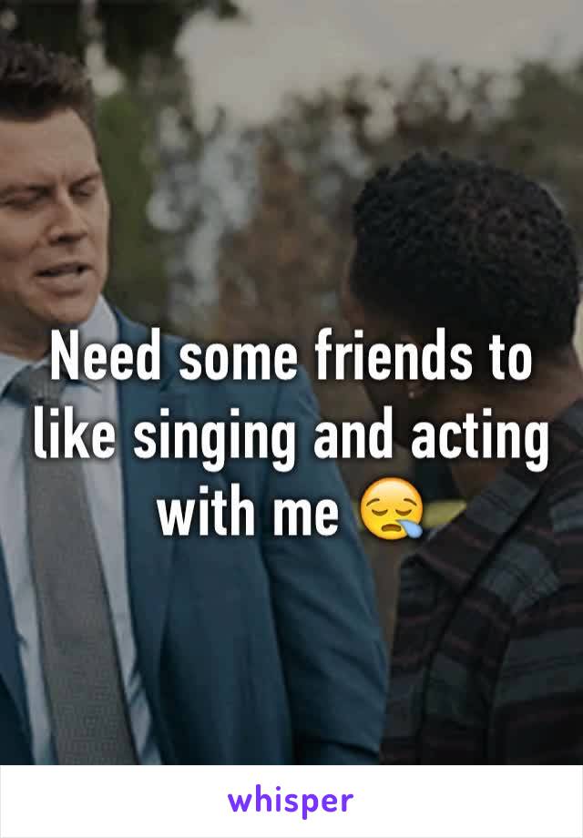 Need some friends to like singing and acting with me 😪