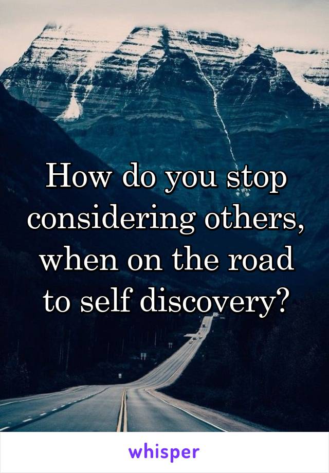 How do you stop considering others, when on the road to self discovery?