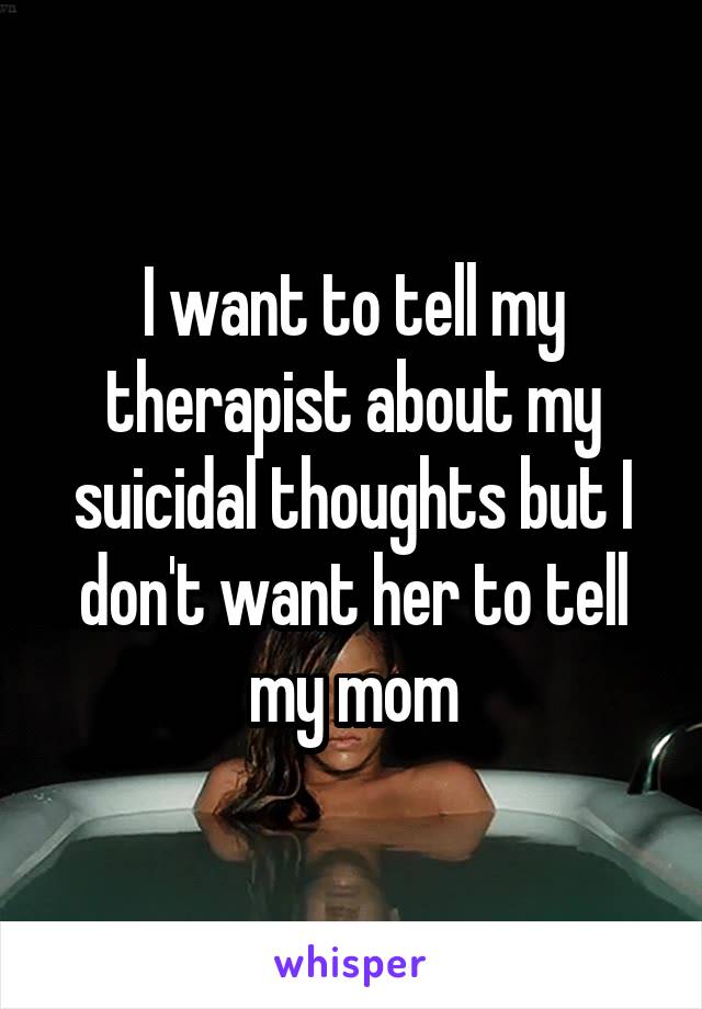 I want to tell my therapist about my suicidal thoughts but I don't want her to tell my mom