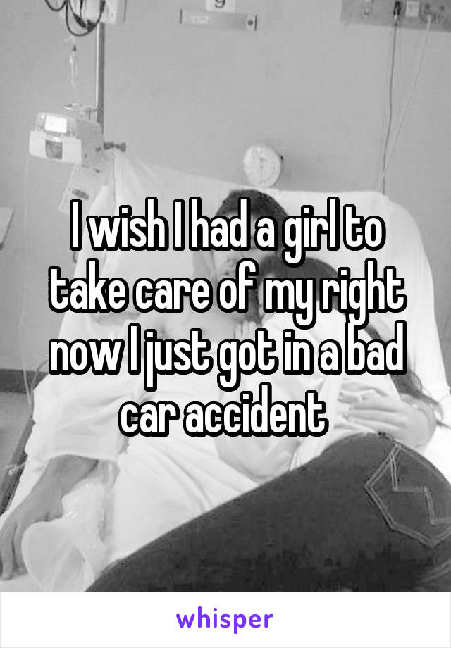 I wish I had a girl to take care of my right now I just got in a bad car accident 