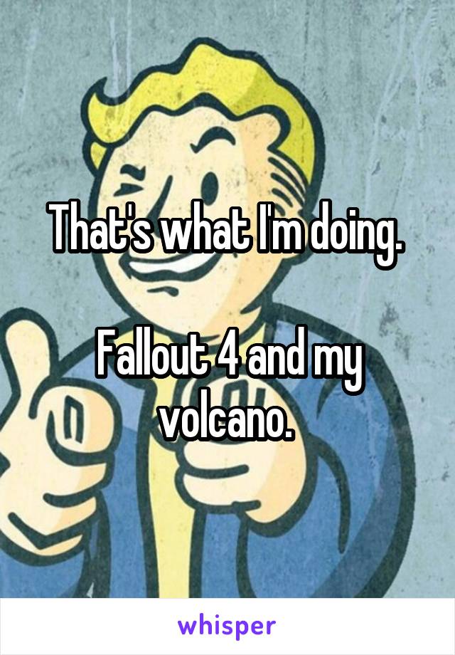 That's what I'm doing. 

Fallout 4 and my volcano. 