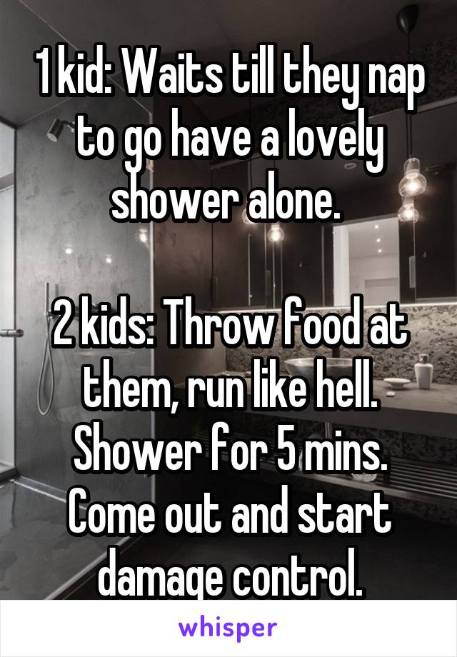 1 kid: Waits till they nap to go have a lovely shower alone. 

2 kids: Throw food at them, run like hell. Shower for 5 mins. Come out and start damage control.