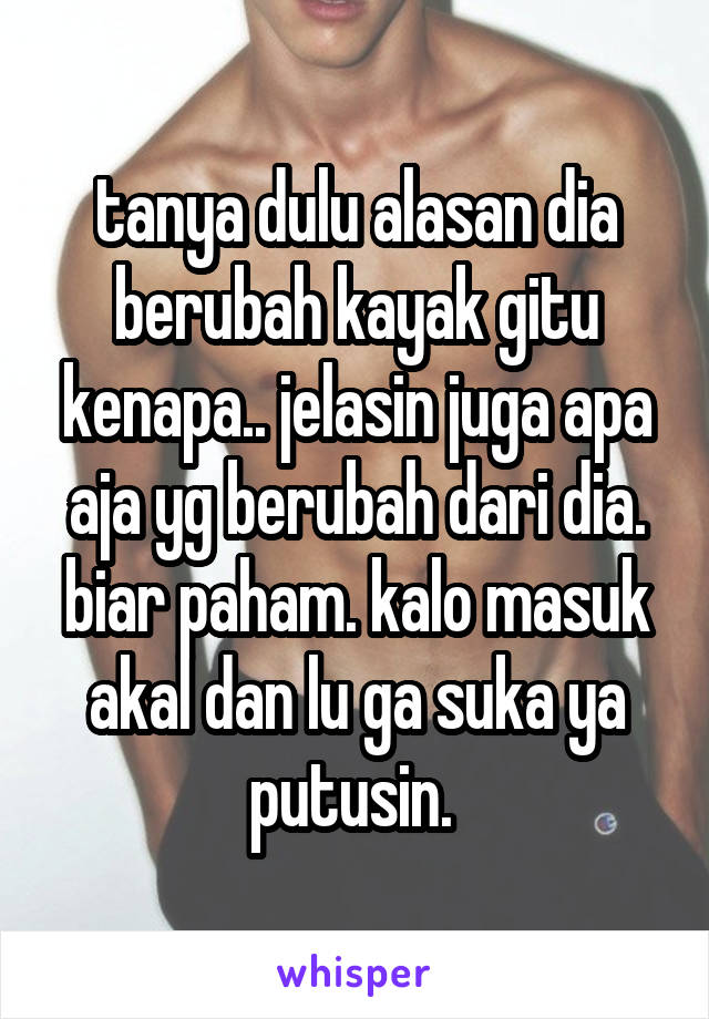 tanya dulu alasan dia berubah kayak gitu kenapa.. jelasin juga apa aja yg berubah dari dia. biar paham. kalo masuk akal dan lu ga suka ya putusin. 