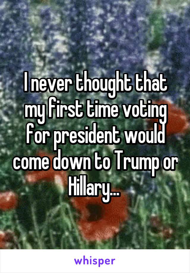 I never thought that my first time voting for president would come down to Trump or Hillary... 