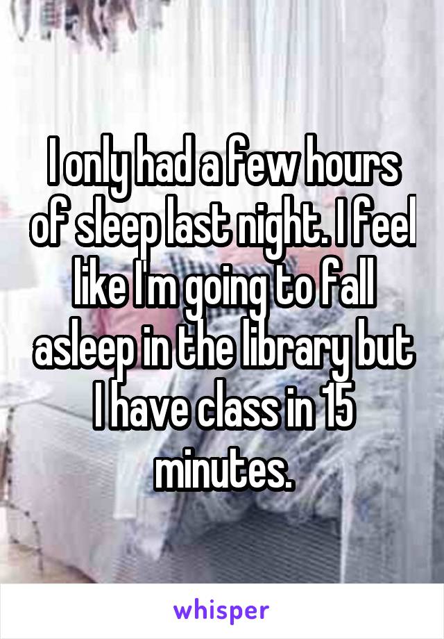 I only had a few hours of sleep last night. I feel like I'm going to fall asleep in the library but I have class in 15 minutes.