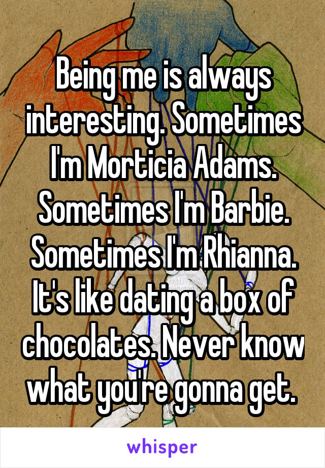 Being me is always interesting. Sometimes I'm Morticia Adams. Sometimes I'm Barbie. Sometimes I'm Rhianna. It's like dating a box of chocolates. Never know what you're gonna get. 