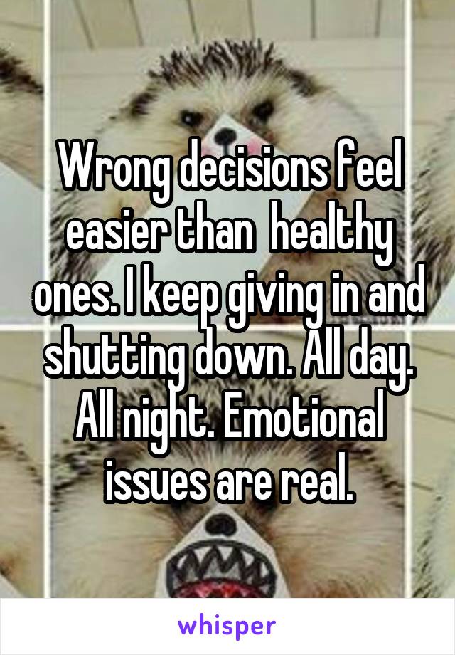 Wrong decisions feel easier than  healthy ones. I keep giving in and shutting down. All day. All night. Emotional issues are real.