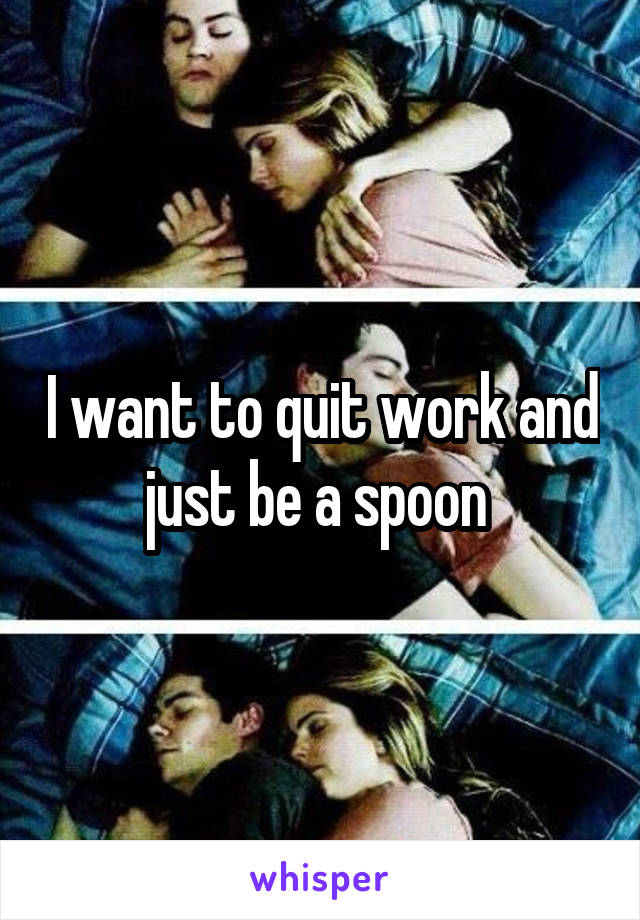 I want to quit work and just be a spoon 