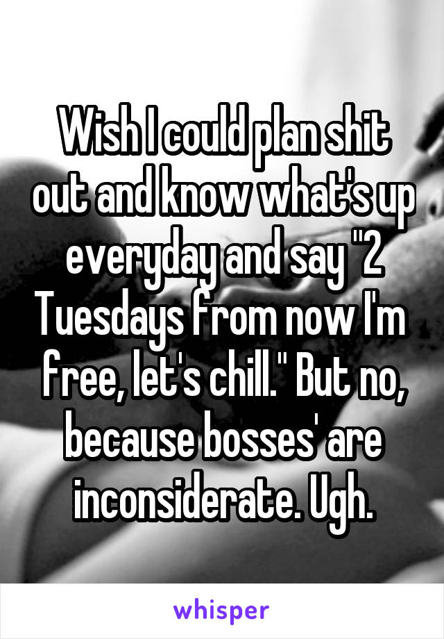 Wish I could plan shit out and know what's up everyday and say "2 Tuesdays from now I'm  free, let's chill." But no, because bosses' are inconsiderate. Ugh.