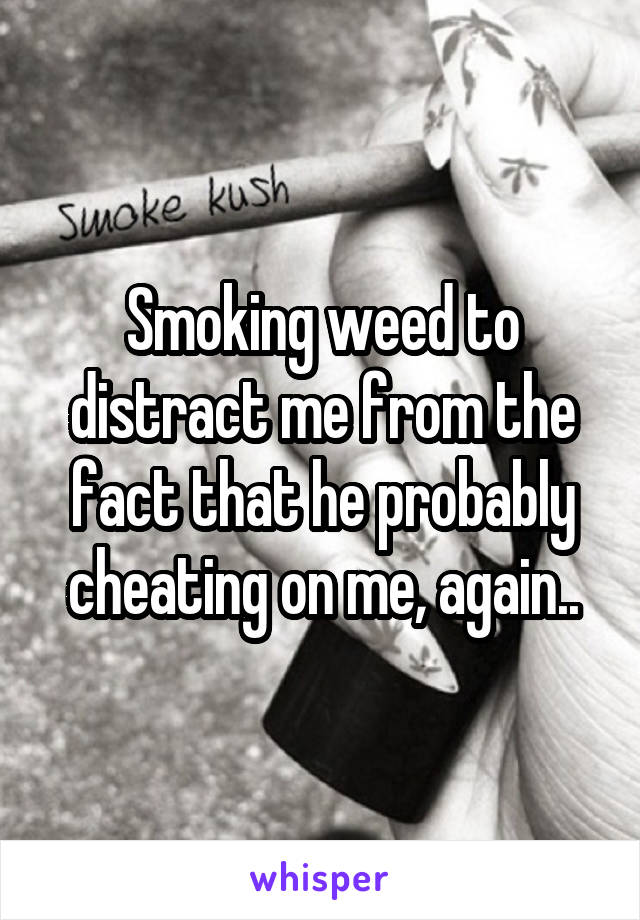 Smoking weed to distract me from the fact that he probably cheating on me, again..