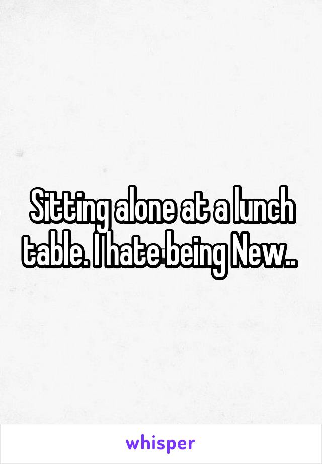 Sitting alone at a lunch table. I hate being New.. 