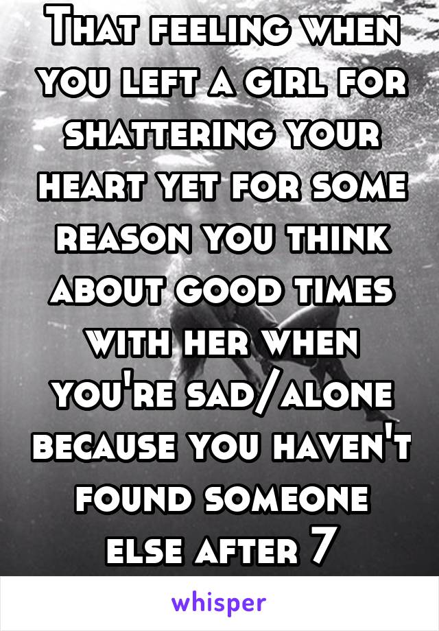 That feeling when you left a girl for shattering your heart yet for some reason you think about good times with her when you're sad/alone because you haven't found someone else after 7 months.