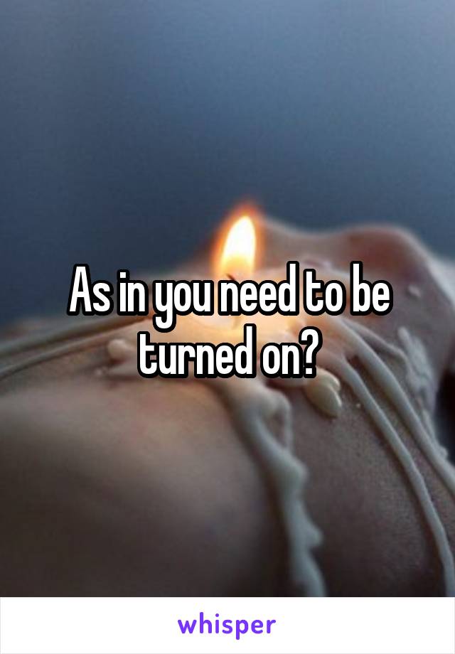 As in you need to be turned on?