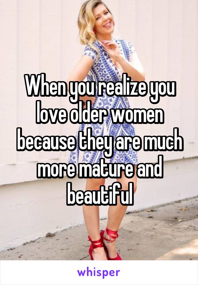 When you realize you love older women because they are much more mature and beautiful