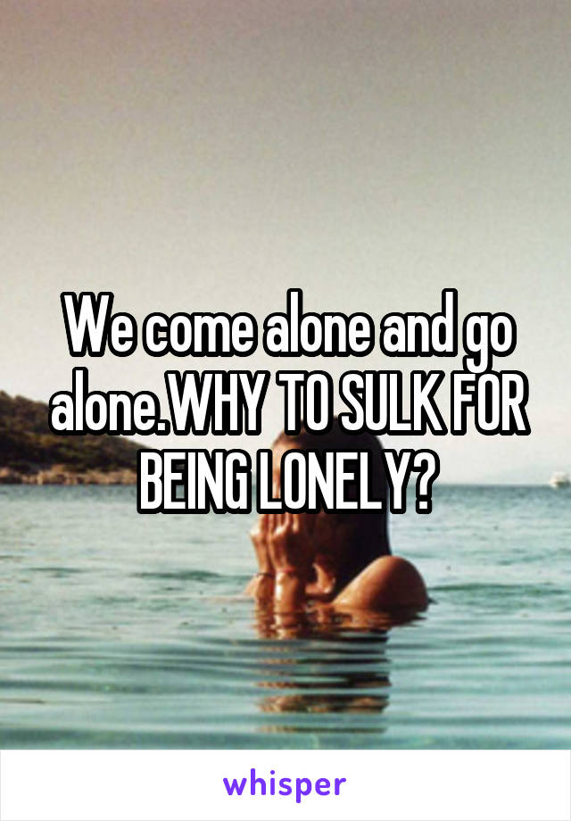 We come alone and go alone.WHY TO SULK FOR BEING LONELY?