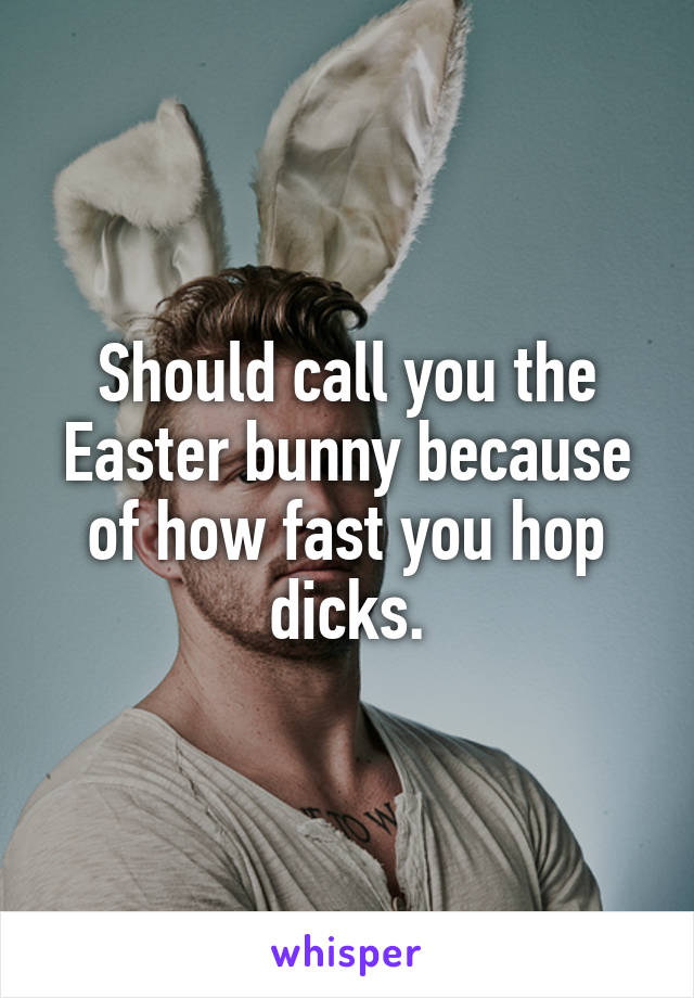 Should call you the Easter bunny because of how fast you hop dicks.