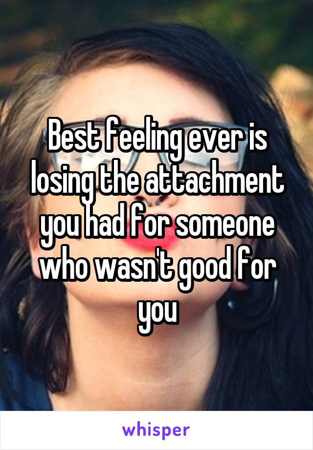 Best feeling ever is losing the attachment you had for someone who wasn't good for you