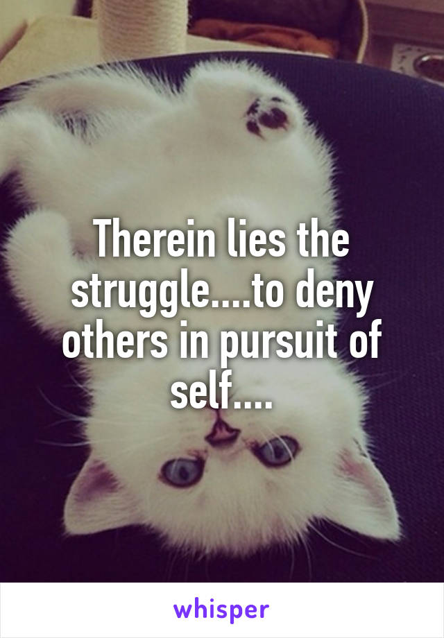 Therein lies the struggle....to deny others in pursuit of self....