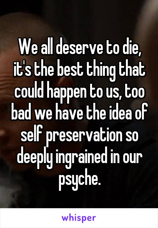 We all deserve to die, it's the best thing that could happen to us, too bad we have the idea of self preservation so deeply ingrained in our psyche.