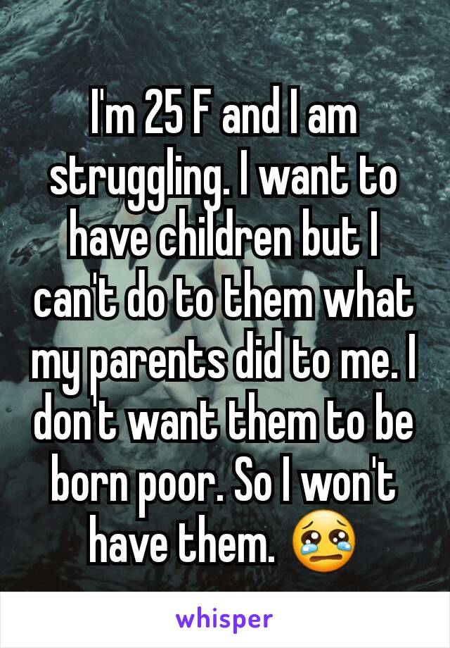 I'm 25 F and I am struggling. I want to have children but I can't do to them what my parents did to me. I don't want them to be born poor. So I won't have them. 😢