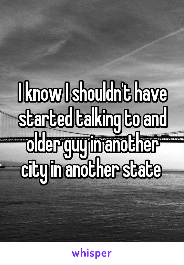 I know I shouldn't have started talking to and older guy in another city in another state 