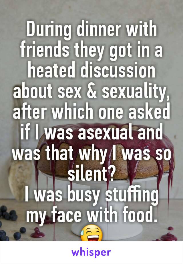 During dinner with friends they got in a heated discussion about sex & sexuality, after which one asked if I was asexual and was that why I was so silent?
I was busy stuffing my face with food. 😅