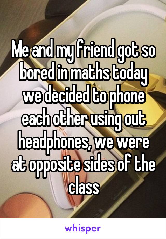 Me and my friend got so bored in maths today we decided to phone each other using out headphones, we were at opposite sides of the class