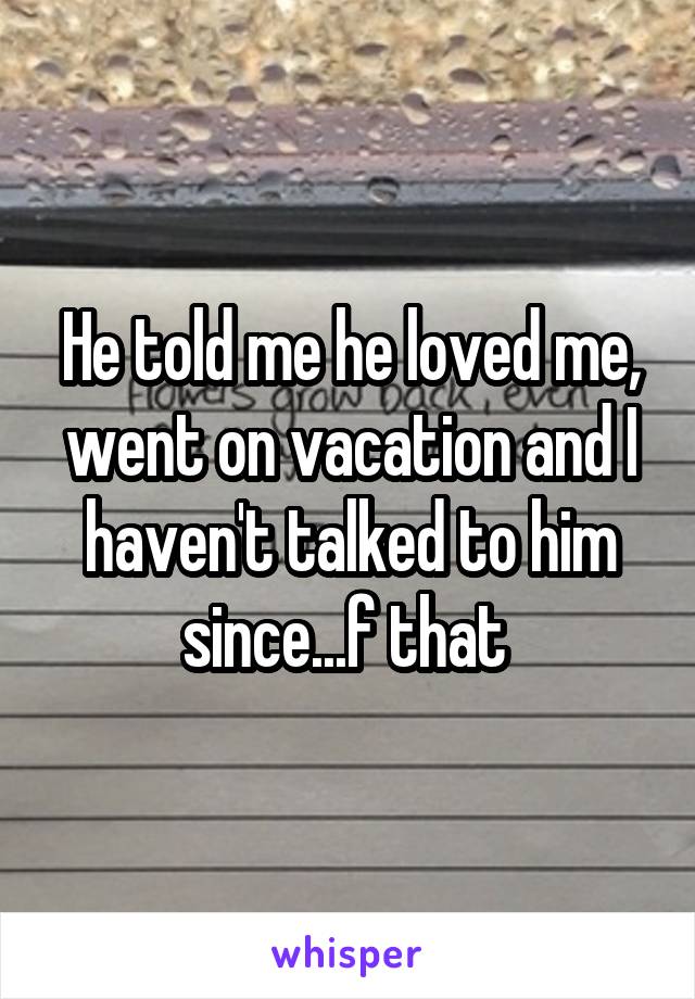 He told me he loved me, went on vacation and I haven't talked to him since...f that 