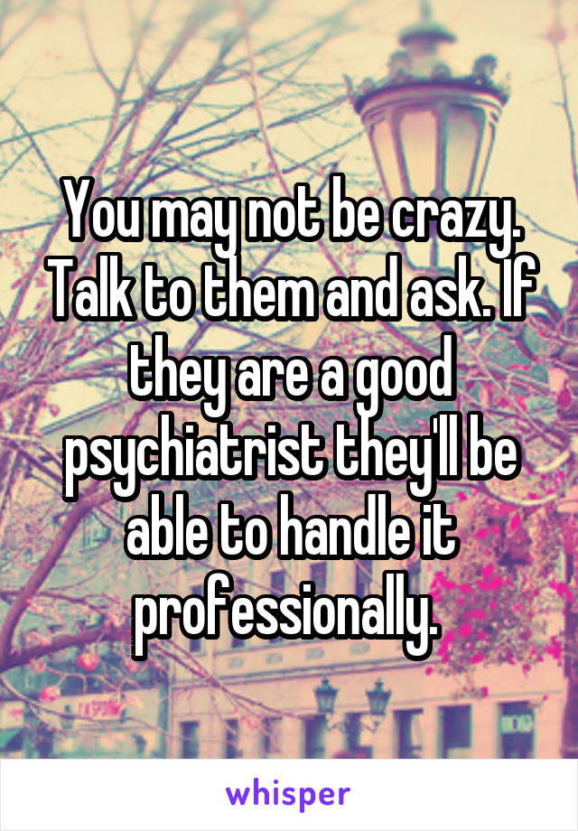 You may not be crazy. Talk to them and ask. If they are a good psychiatrist they'll be able to handle it professionally. 