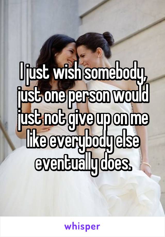 I just wish somebody, just one person would just not give up on me like everybody else eventually does.