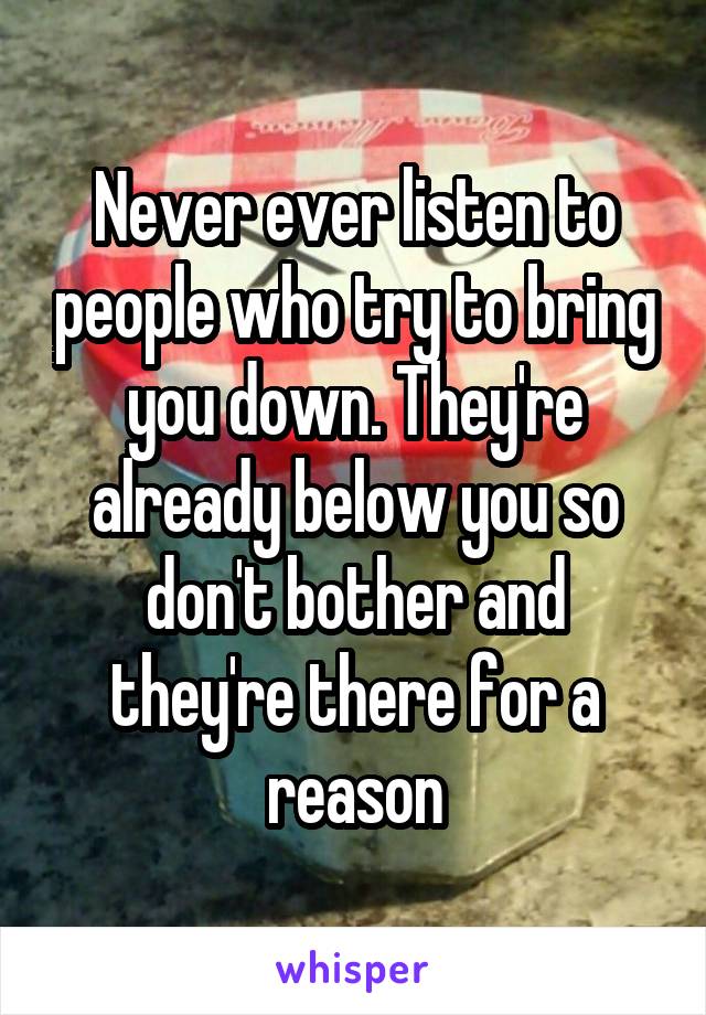 Never ever listen to people who try to bring you down. They're already below you so don't bother and they're there for a reason