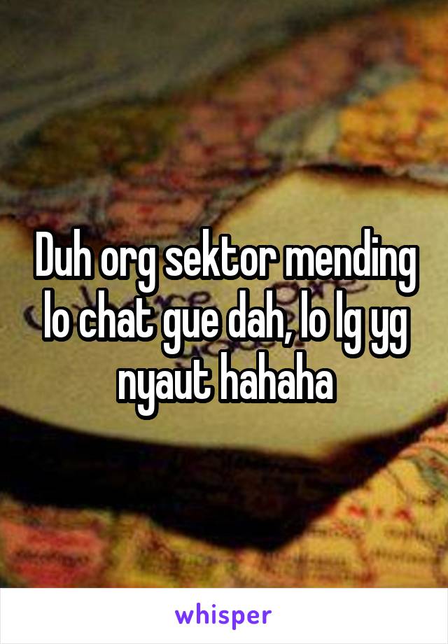 Duh org sektor mending lo chat gue dah, lo lg yg nyaut hahaha