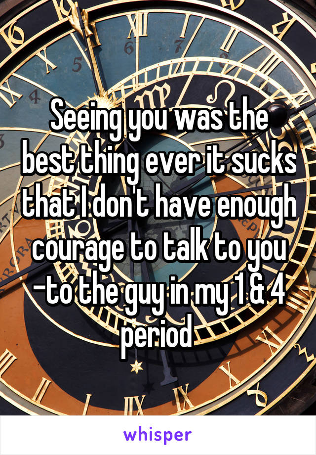 Seeing you was the best thing ever it sucks that I don't have enough courage to talk to you -to the guy in my 1 & 4 period 