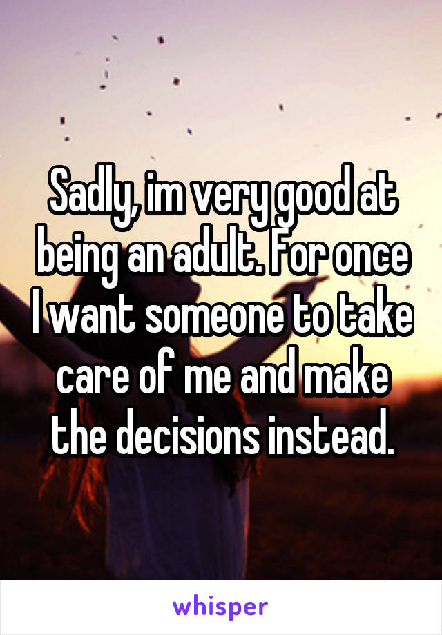 Sadly, im very good at being an adult. For once I want someone to take care of me and make the decisions instead.