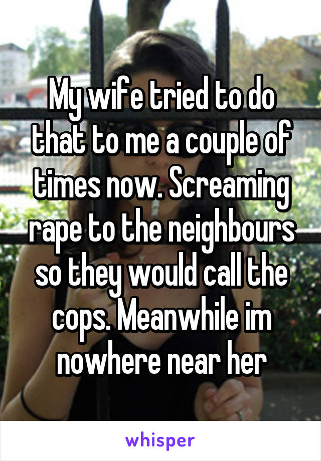 My wife tried to do that to me a couple of times now. Screaming rape to the neighbours so they would call the cops. Meanwhile im nowhere near her