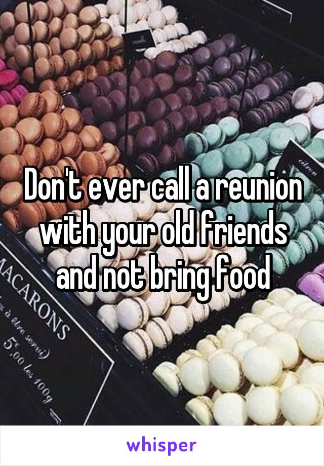 Don't ever call a reunion with your old friends and not bring food