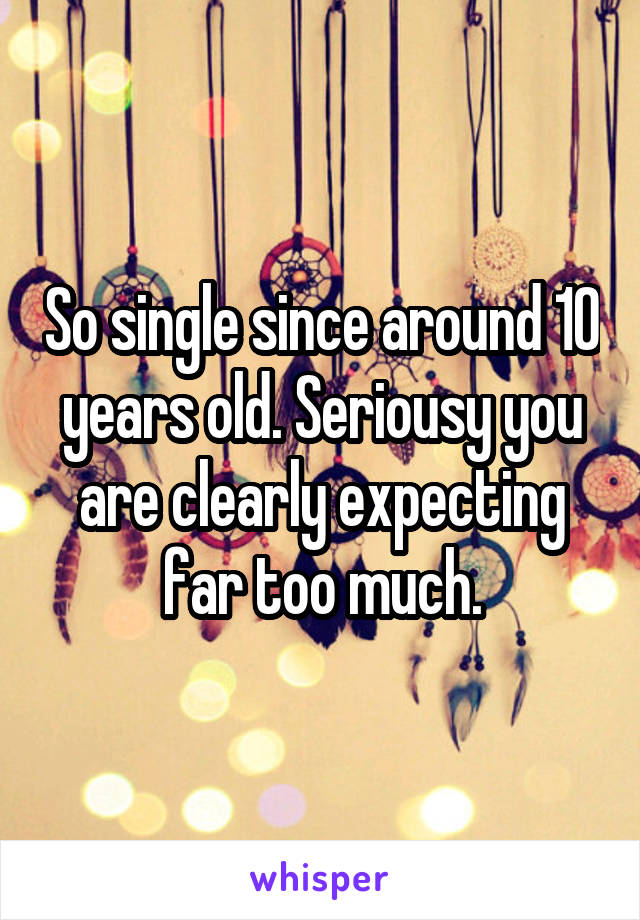 So single since around 10 years old. Seriousy you are clearly expecting far too much.