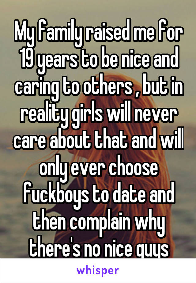 My family raised me for 19 years to be nice and caring to others , but in reality girls will never care about that and will only ever choose fuckboys to date and then complain why there's no nice guys