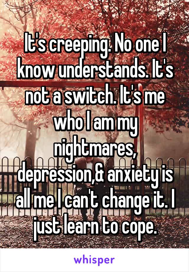 It's creeping. No one I know understands. It's not a switch. It's me who I am my nightmares, depression,& anxiety is all me I can't change it. I just learn to cope.