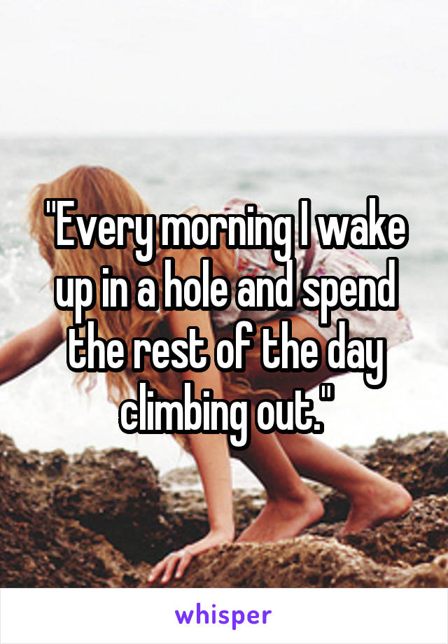 "Every morning I wake up in a hole and spend the rest of the day climbing out."