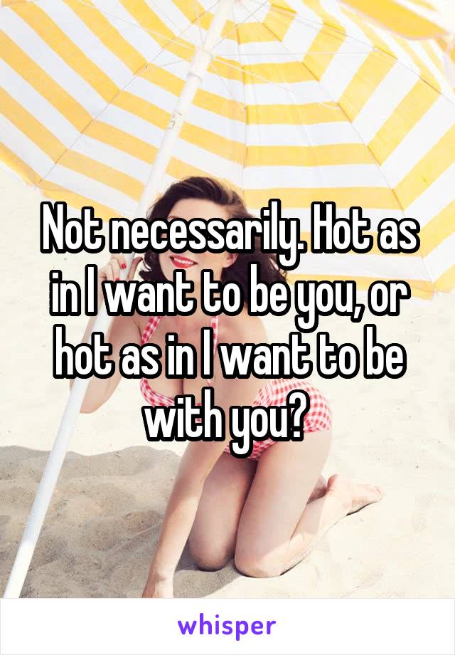 Not necessarily. Hot as in I want to be you, or hot as in I want to be with you? 