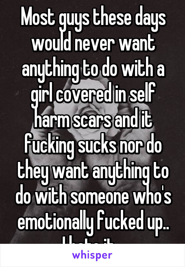 Most guys these days would never want anything to do with a girl covered in self harm scars and it fucking sucks nor do they want anything to do with someone who's emotionally fucked up..
I hate it...