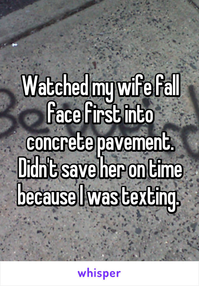 Watched my wife fall face first into concrete pavement. Didn't save her on time because I was texting. 