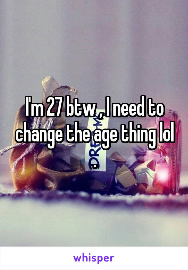 I'm 27 btw , I need to change the age thing lol .