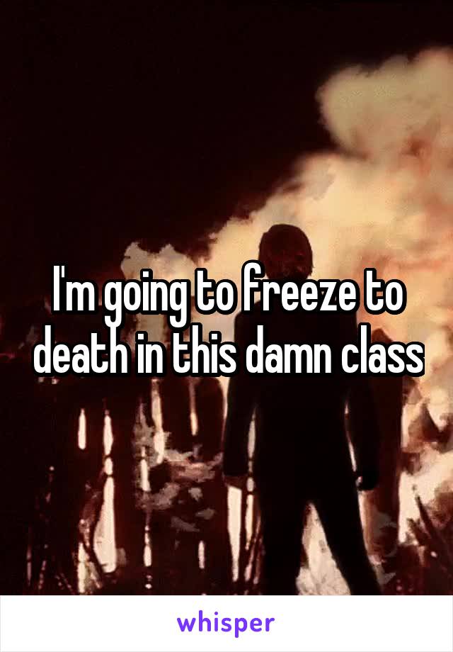 I'm going to freeze to death in this damn class