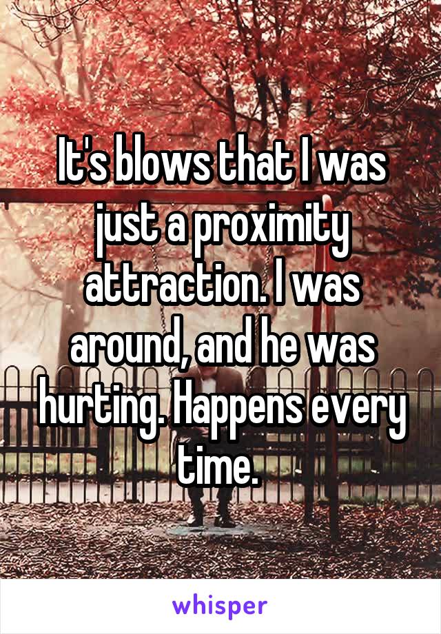 It's blows that I was just a proximity attraction. I was around, and he was hurting. Happens every time. 