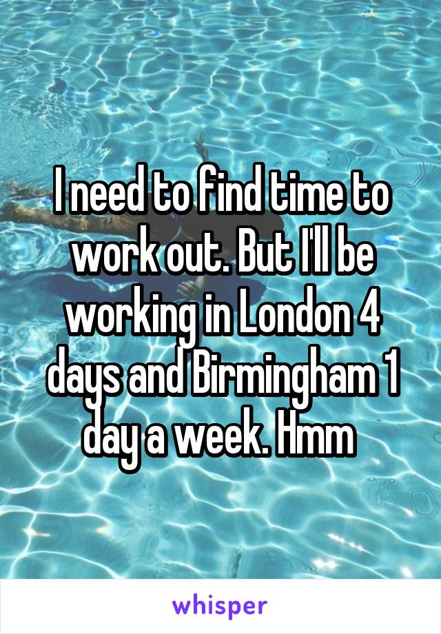 I need to find time to work out. But I'll be working in London 4 days and Birmingham 1 day a week. Hmm 