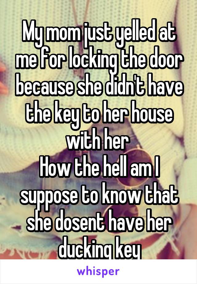 My mom just yelled at me for locking the door because she didn't have the key to her house with her 
How the hell am I suppose to know that she dosent have her ducking key